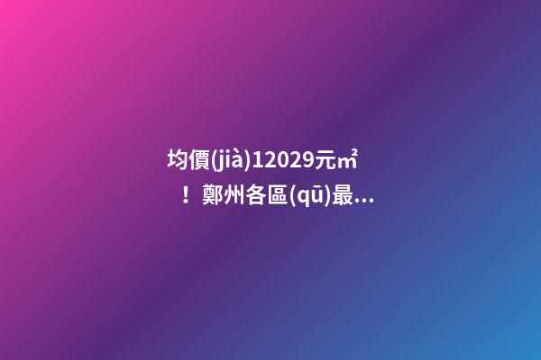 均價(jià)12029元/㎡！鄭州各區(qū)最新房價(jià)公布！購房前需要注意哪些事？